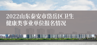 2022山东泰安市岱岳区卫生健康类事业单位报名情况