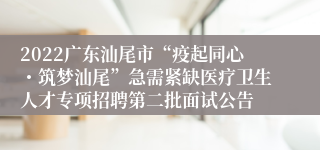 2022广东汕尾市“疫起同心・筑梦汕尾”急需紧缺医疗卫生人才专项招聘第二批面试公告