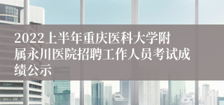 2022上半年重庆医科大学附属永川医院招聘工作人员考试成绩公示