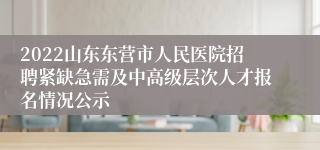 2022山东东营市人民医院招聘紧缺急需及中高级层次人才报名情况公示