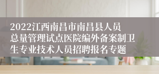 2022江西南昌市南昌县人员总量管理试点医院编外备案制卫生专业技术人员招聘报名专题