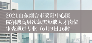 2021山东烟台市莱阳中心医院招聘高层次急需短缺人才岗位审查通过专业（6月9日16时）