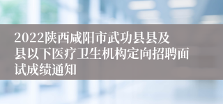 2022陕西咸阳市武功县县及县以下医疗卫生机构定向招聘面试成绩通知