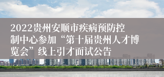 2022贵州安顺市疾病预防控制中心参加“第十届贵州人才博览会”线上引才面试公告