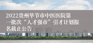 2022贵州毕节市中医医院第一批次“人才强市”引才计划报名截止公告