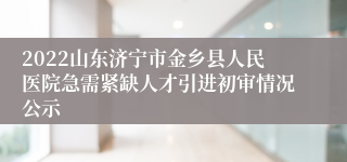 2022山东济宁市金乡县人民医院急需紧缺人才引进初审情况公示