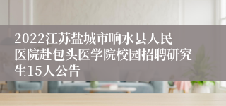 2022江苏盐城市响水县人民医院赴包头医学院校园招聘研究生15人公告