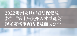 2022贵州安顺市妇幼保健院参加“第十届贵州人才博览会”现场资格审查结果及面试公告