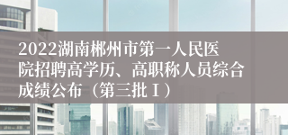 2022湖南郴州市第一人民医院招聘高学历、高职称人员综合成绩公布（第三批Ⅰ）