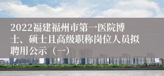 2022福建福州市第一医院博士、硕士且高级职称岗位人员拟聘用公示（一）