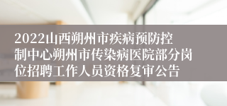 2022山西朔州市疾病预防控制中心朔州市传染病医院部分岗位招聘工作人员资格复审公告