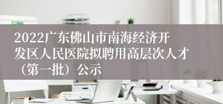 2022广东佛山市南海经济开发区人民医院拟聘用高层次人才（第一批）公示
