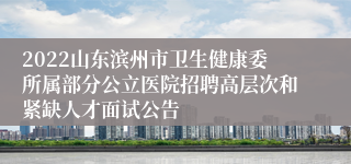 2022山东滨州市卫生健康委所属部分公立医院招聘高层次和紧缺人才面试公告