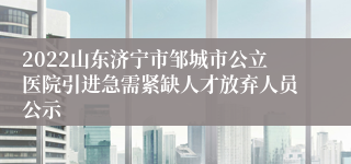 2022山东济宁市邹城市公立医院引进急需紧缺人才放弃人员公示