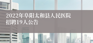 2022年阜阳太和县人民医院招聘19人公告