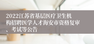 2022江苏省基层医疗卫生机构招聘医学人才海安市资格复审、考试等公告