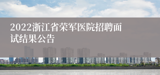 2022浙江省荣军医院招聘面试结果公告