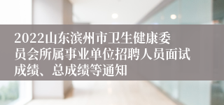 2022山东滨州市卫生健康委员会所属事业单位招聘人员面试成绩、总成绩等通知