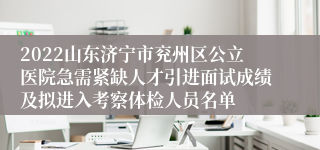 2022山东济宁市兖州区公立医院急需紧缺人才引进面试成绩及拟进入考察体检人员名单