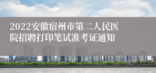 2022安徽宿州市第二人民医院招聘打印笔试准考证通知