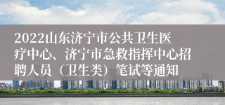 2022山东济宁市公共卫生医疗中心、济宁市急救指挥中心招聘人员（卫生类）笔试等通知