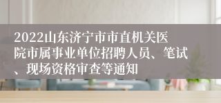 2022山东济宁市市直机关医院市属事业单位招聘人员、笔试、现场资格审查等通知