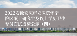 2022安徽安庆市立医院怀宁院区硕士研究生及以上学历卫生专员面试成绩公示（四）