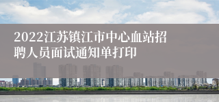 2022江苏镇江市中心血站招聘人员面试通知单打印