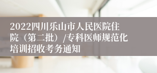 2022四川乐山市人民医院住院（第二批）/专科医师规范化培训招收考务通知