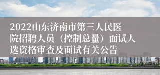 2022山东济南市第三人民医院招聘人员（控制总量）面试人选资格审查及面试有关公告