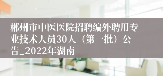 郴州市中医医院招聘编外聘用专业技术人员30人（第一批）公告_2022年湖南