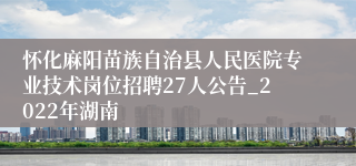 怀化麻阳苗族自治县人民医院专业技术岗位招聘27人公告_2022年湖南