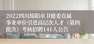 2022四川绵阳市卫健委直属事业单位引进高层次人才（第四批次）考核招聘141人公告