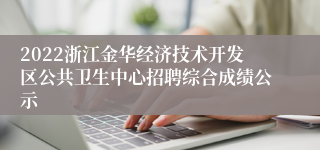 2022浙江金华经济技术开发区公共卫生中心招聘综合成绩公示