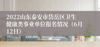 2022山东泰安市岱岳区卫生健康类事业单位报名情况（6月12日）