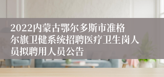 2022内蒙古鄂尔多斯市准格尔旗卫健系统招聘医疗卫生岗人员拟聘用人员公告