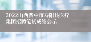 2022山西晋中市寿阳县医疗集团招聘笔试成绩公示