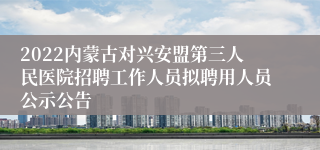 2022内蒙古对兴安盟第三人民医院招聘工作人员拟聘用人员公示公告