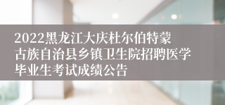 2022黑龙江大庆杜尔伯特蒙古族自治县乡镇卫生院招聘医学毕业生考试成绩公告