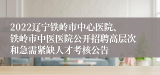 2022辽宁铁岭市中心医院、铁岭市中医医院公开招聘高层次和急需紧缺人才考核公告