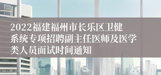 2022福建福州市长乐区卫健系统专项招聘副主任医师及医学类人员面试时间通知