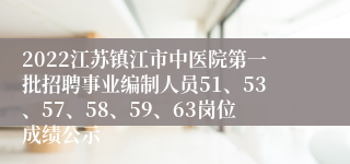 2022江苏镇江市中医院第一批招聘事业编制人员51、53、57、58、59、63岗位成绩公示