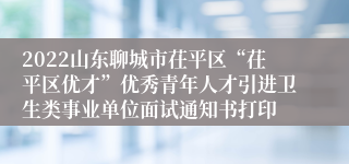 2022山东聊城市茌平区“茌平区优才”优秀青年人才引进卫生类事业单位面试通知书打印