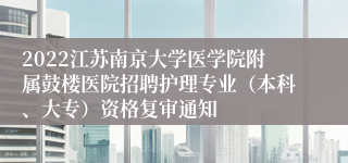 2022江苏南京大学医学院附属鼓楼医院招聘护理专业（本科、大专）资格复审通知