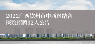 2022广西钦州市中西医结合医院招聘32人公告