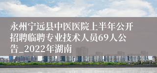 永州宁远县中医医院上半年公开招聘临聘专业技术人员69人公告_2022年湖南