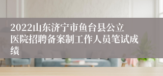 2022山东济宁市鱼台县公立医院招聘备案制工作人员笔试成绩