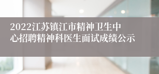 2022江苏镇江市精神卫生中心招聘精神科医生面试成绩公示