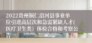 2022贵州铜仁沿河县事业单位引进高层次和急需紧缺人才(医疗卫生类）体检合格和考察公告