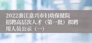 2022浙江嘉兴市妇幼保健院招聘高层次人才（第一批）拟聘用人员公示（一）